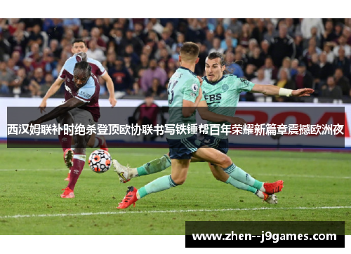 西汉姆联补时绝杀登顶欧协联书写铁锤帮百年荣耀新篇章震撼欧洲夜